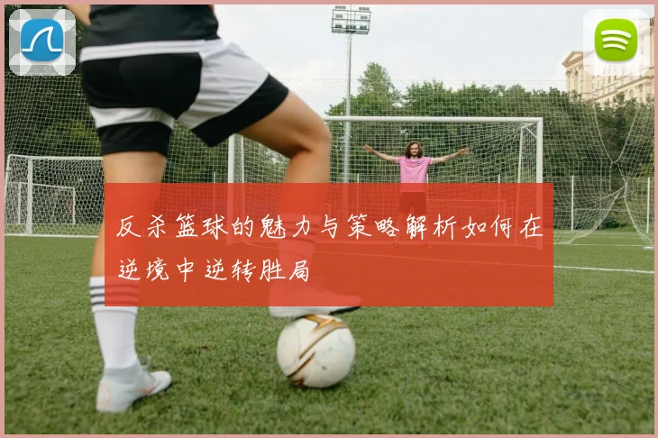 反杀篮球的魅力与策略解析如何在逆境中逆转胜局