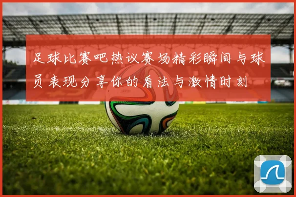 足球比赛吧热议赛场精彩瞬间与球员表现分享你的看法与激情时刻